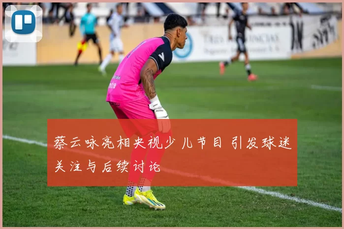 蔡云咏亮相央视少儿节目 引发球迷关注与后续讨论