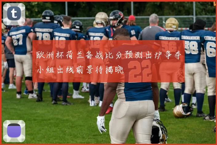 欧洲杯荷兰备战比分预测出炉争夺小组出线前景待揭晓