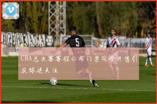 CBA总决赛赛程公布门票同步开售引发球迷关注