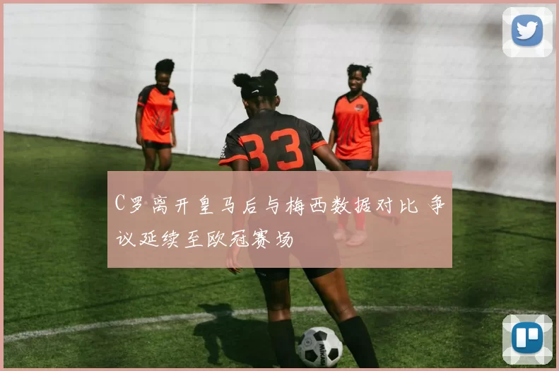 C罗离开皇马后与梅西数据对比 争议延续至欧冠赛场