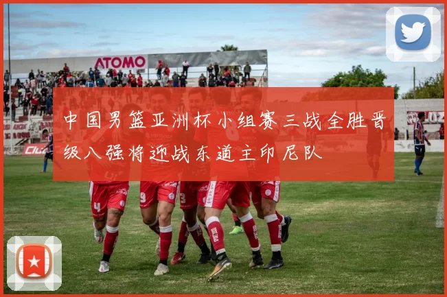 中国男篮亚洲杯小组赛三战全胜晋级八强将迎战东道主印尼队