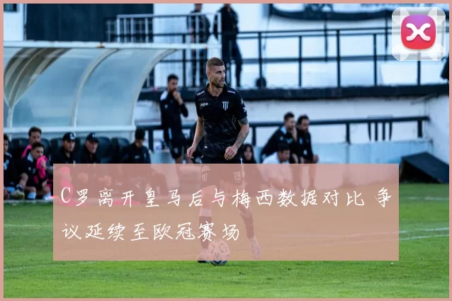 C罗离开皇马后与梅西数据对比 争议延续至欧冠赛场