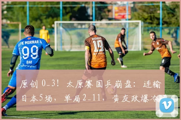 原创 0_3！太原赛国乒崩盘：连输日本5场，单局2_11，黄友政爆冷遭逆转