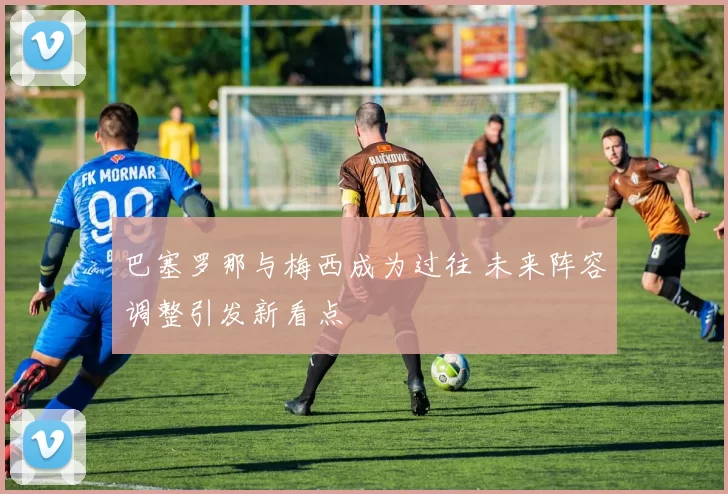 巴塞罗那与梅西成为过往 未来阵容调整引发新看点