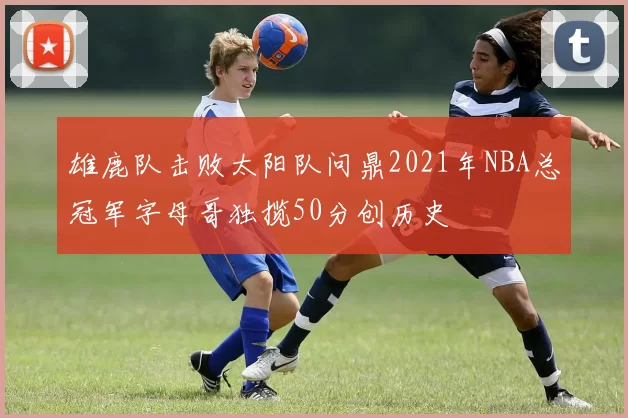 雄鹿队击败太阳队问鼎2021年NBA总冠军字母哥独揽50分创历史
