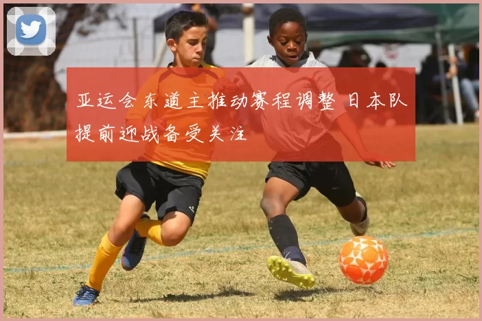 亚运会东道主推动赛程调整 日本队提前迎战备受关注