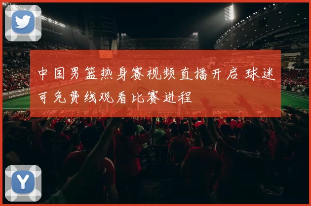 中国男篮热身赛视频直播开启 球迷可免费线观看比赛进程