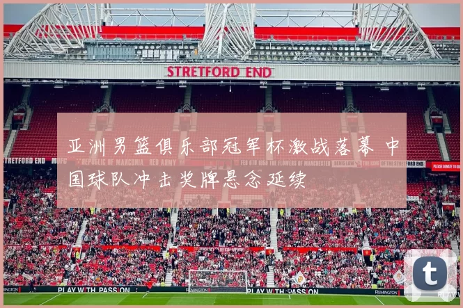 亚洲男篮俱乐部冠军杯激战落幕 中国球队冲击奖牌悬念延续