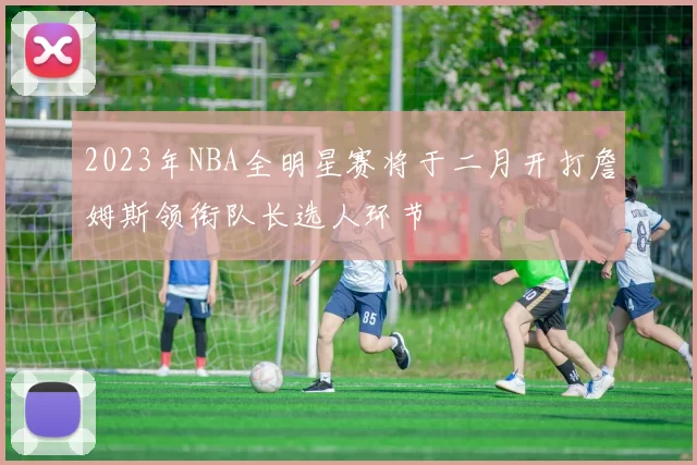 2023年NBA全明星赛将于二月开打詹姆斯领衔队长选人环节