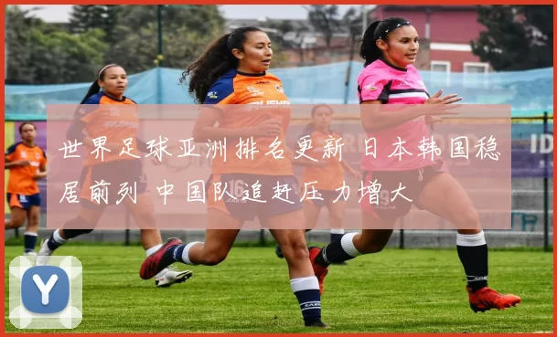 世界足球亚洲排名更新 日本韩国稳居前列 中国队追赶压力增大