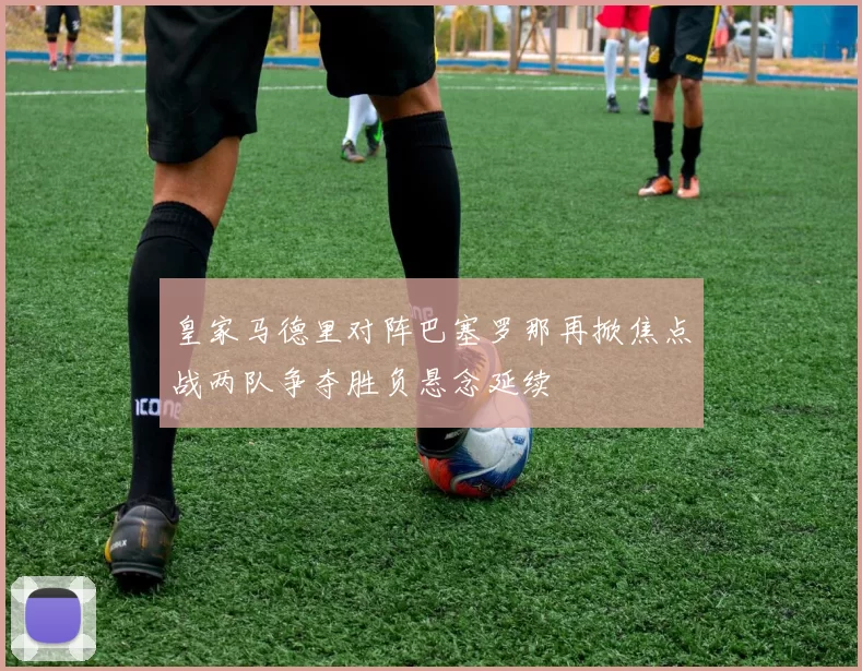 皇家马德里对阵巴塞罗那再掀焦点战两队争夺胜负悬念延续