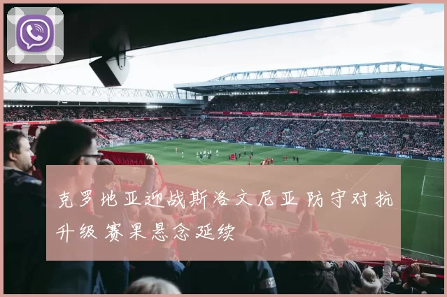 克罗地亚迎战斯洛文尼亚 防守对抗升级 赛果悬念延续