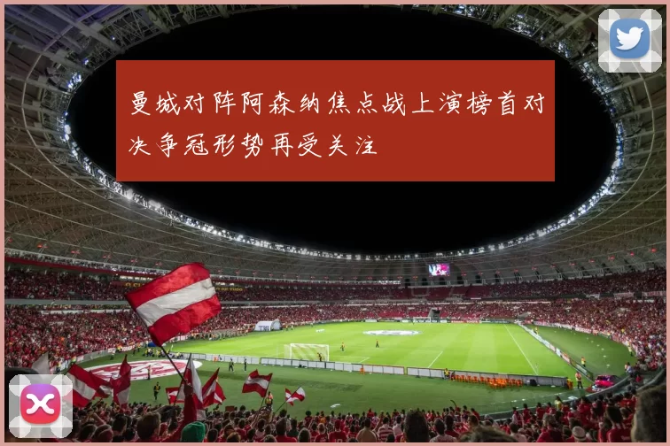 曼城对阵阿森纳焦点战上演榜首对决争冠形势再受关注