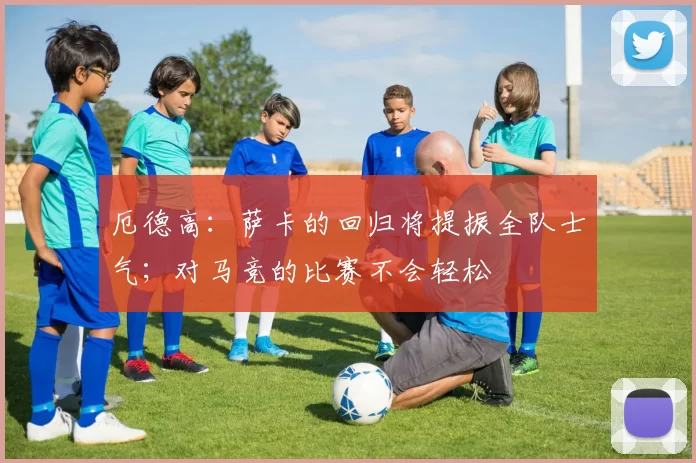 厄德高：萨卡的回归将提振全队士气；对马竞的比赛不会轻松