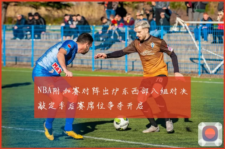 NBA附加赛对阵出炉东西部八组对决敲定季后赛席位争夺开启