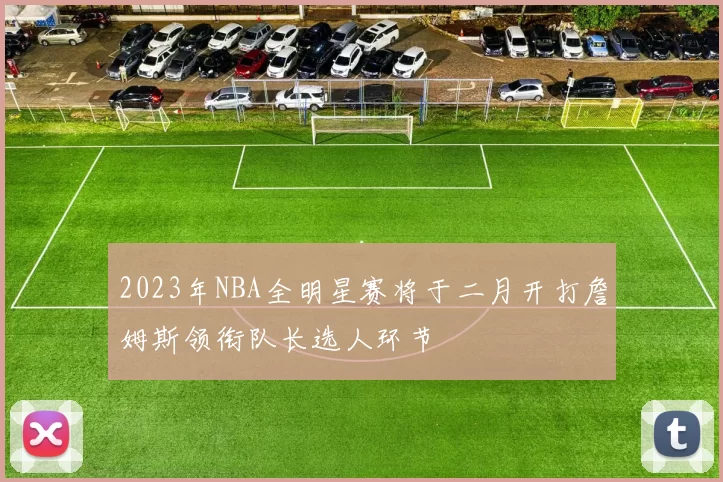 2023年NBA全明星赛将于二月开打詹姆斯领衔队长选人环节