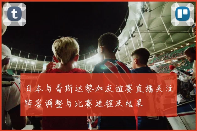 日本与哥斯达黎加友谊赛直播关注阵容调整与比赛进程及结果