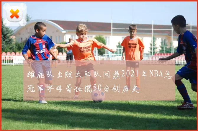 雄鹿队击败太阳队问鼎2021年NBA总冠军字母哥独揽50分创历史