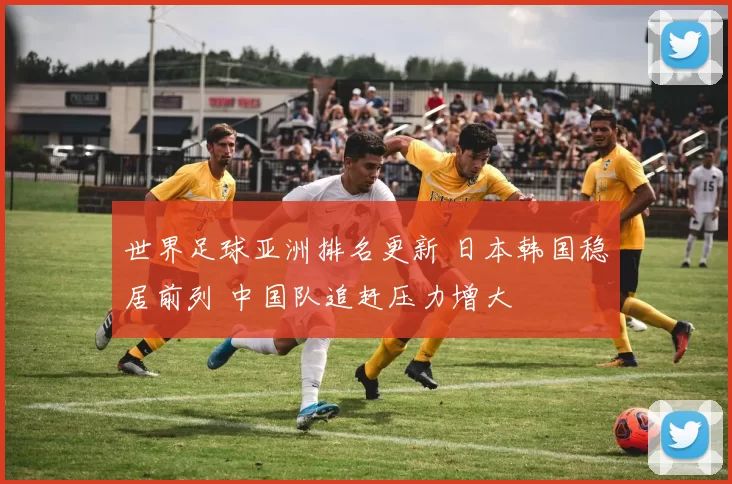 世界足球亚洲排名更新 日本韩国稳居前列 中国队追赶压力增大
