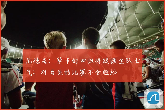 厄德高：萨卡的回归将提振全队士气；对马竞的比赛不会轻松