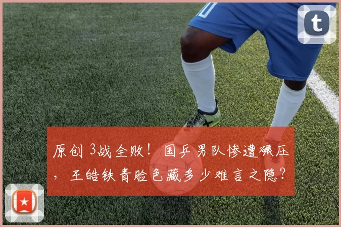 原创 3战全败!国乒男队惨遭碾压,王皓铁青脸色藏多少难言之隐?