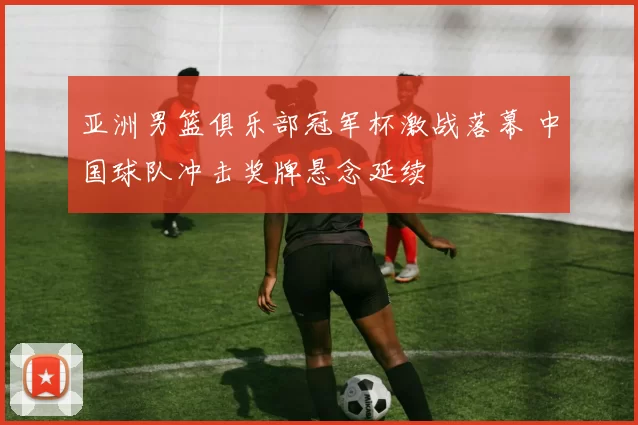 亚洲男篮俱乐部冠军杯激战落幕 中国球队冲击奖牌悬念延续